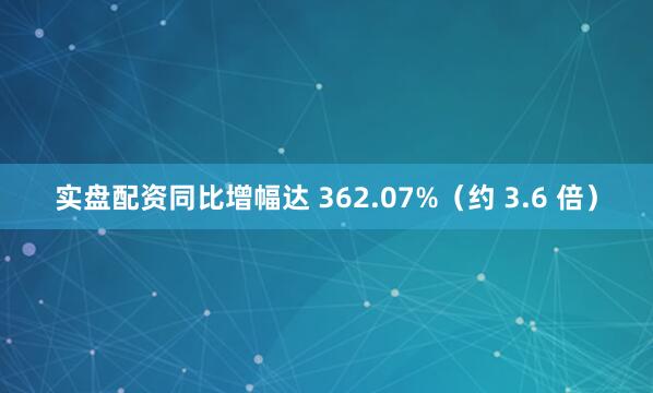 实盘配资同比增幅达 362.07%（约 3.6 倍）