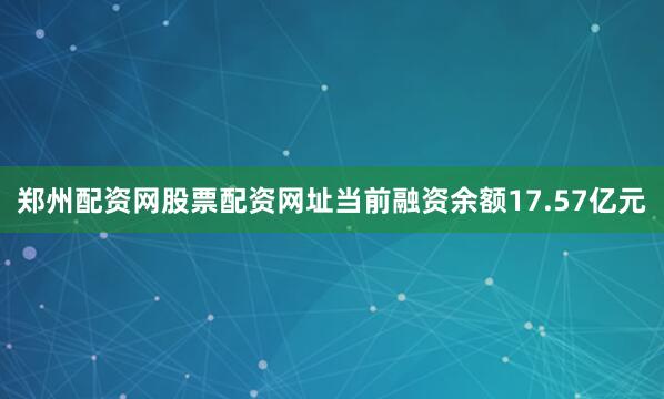 郑州配资网股票配资网址当前融资余额17.57亿元