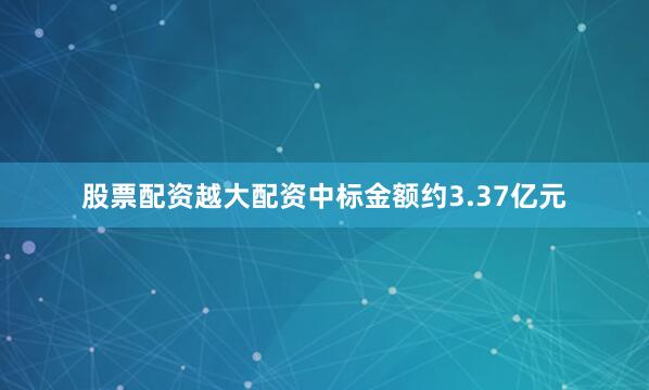 股票配资越大配资中标金额约3.37亿元