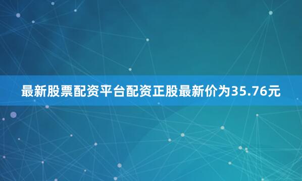 最新股票配资平台配资正股最新价为35.76元