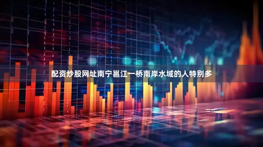 配资炒股网址南宁邕江一桥南岸水域的人特别多