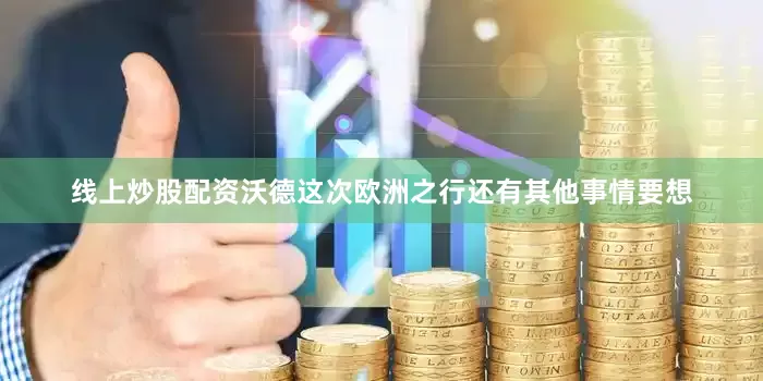 线上炒股配资沃德这次欧洲之行还有其他事情要想