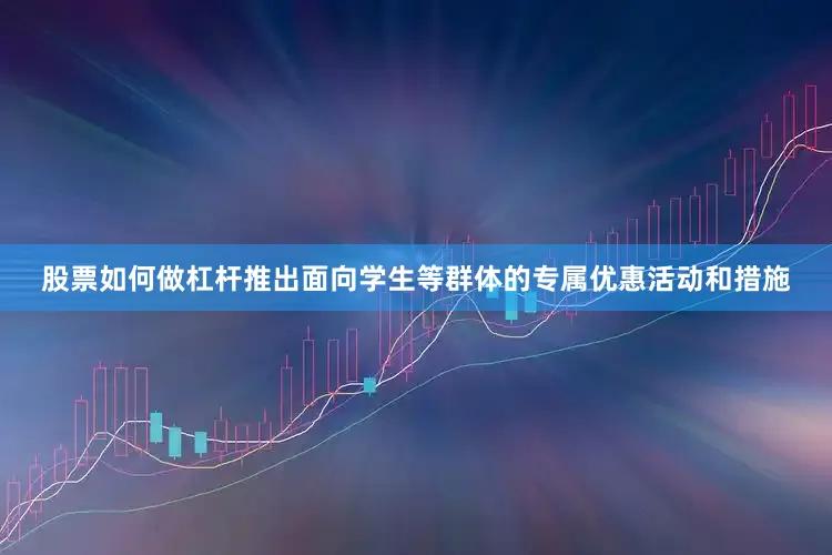 股票如何做杠杆推出面向学生等群体的专属优惠活动和措施
