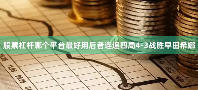 股票杠杆哪个平台最好用后者连追四局4-3战胜早田希娜