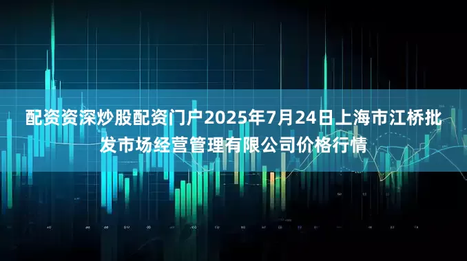 配资资深炒股配资门户2025年7月24日上海市江桥批发市场经营管理有限公司价格行情