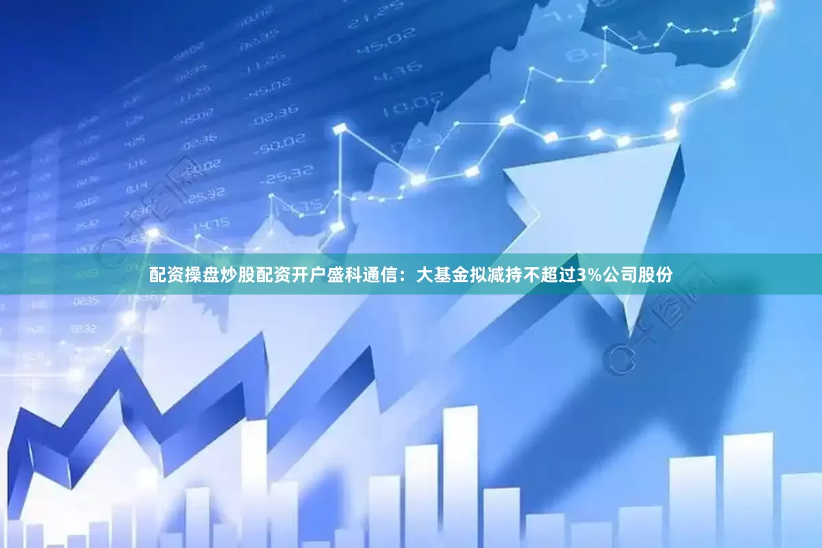 配资操盘炒股配资开户盛科通信：大基金拟减持不超过3%公司股份