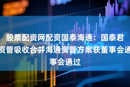股票配资网配资国泰海通：国泰君安资管吸收合并海通资管方案获董事会通过