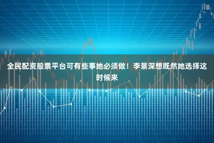 全民配资股票平台可有些事她必须做！李景深想既然她选择这时候来