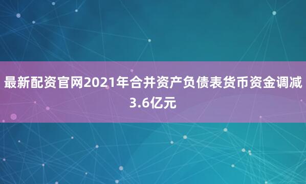 最新配资官网2021年合并资产负债表货币资金调减3.6亿元