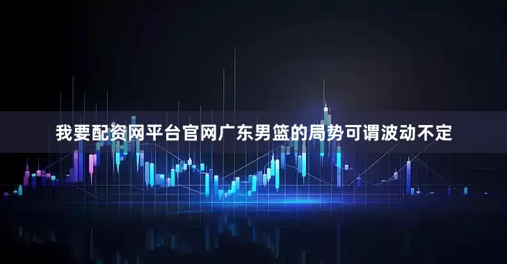 我要配资网平台官网广东男篮的局势可谓波动不定