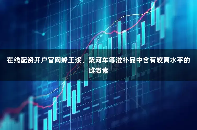 在线配资开户官网蜂王浆、紫河车等滋补品中含有较高水平的雌激素